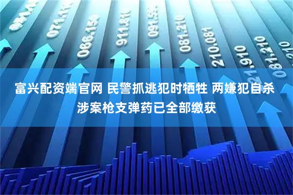 富兴配资端官网 民警抓逃犯时牺牲 两嫌犯自杀 涉案枪支弹药已全部缴获