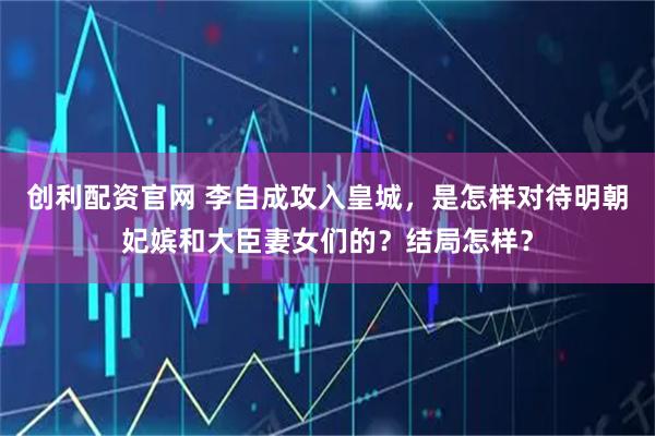 创利配资官网 李自成攻入皇城，是怎样对待明朝妃嫔和大臣妻女们的？结局怎样？