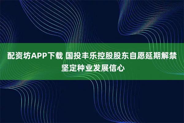 配资坊APP下载 国投丰乐控股股东自愿延期解禁 坚定种业发展信心