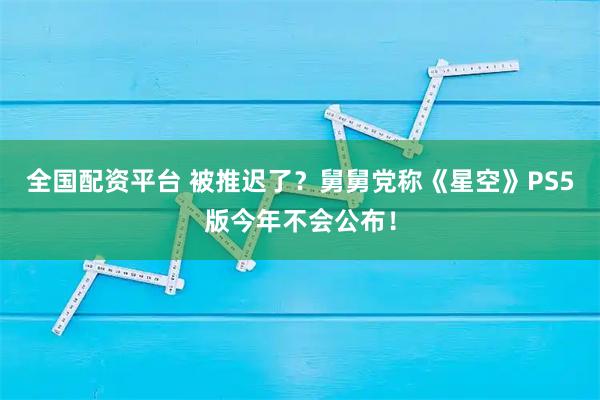 全国配资平台 被推迟了？舅舅党称《星空》PS5版今年不会公布！