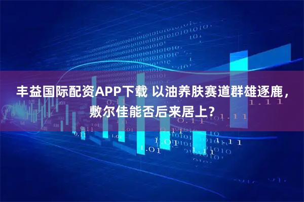 丰益国际配资APP下载 以油养肤赛道群雄逐鹿，敷尔佳能否后来居上？
