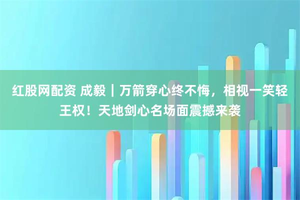 红股网配资 成毅｜万箭穿心终不悔，相视一笑轻王权！天地剑心名场面震撼来袭