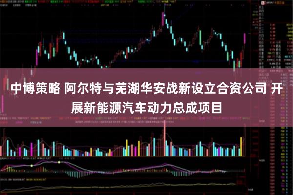 中博策略 阿尔特与芜湖华安战新设立合资公司 开展新能源汽车动力总成项目