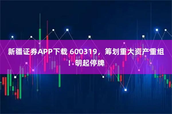 新疆证券APP下载 600319，筹划重大资产重组！明起停牌