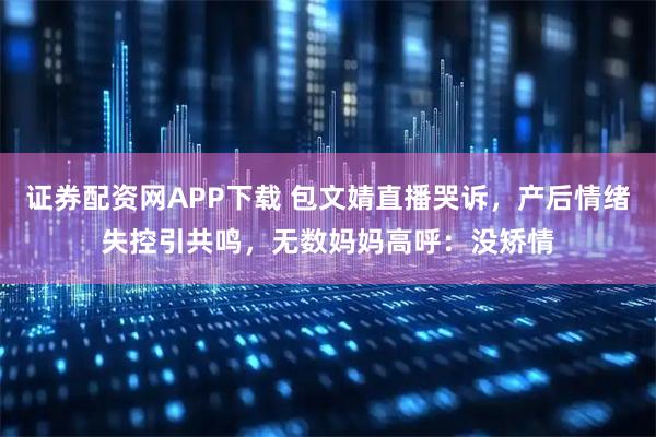 证券配资网APP下载 包文婧直播哭诉，产后情绪失控引共鸣，无数妈妈高呼：没矫情