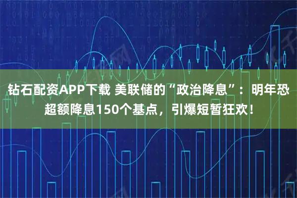 钻石配资APP下载 美联储的“政治降息”：明年恐超额降息150个基点，引爆短暂狂欢！