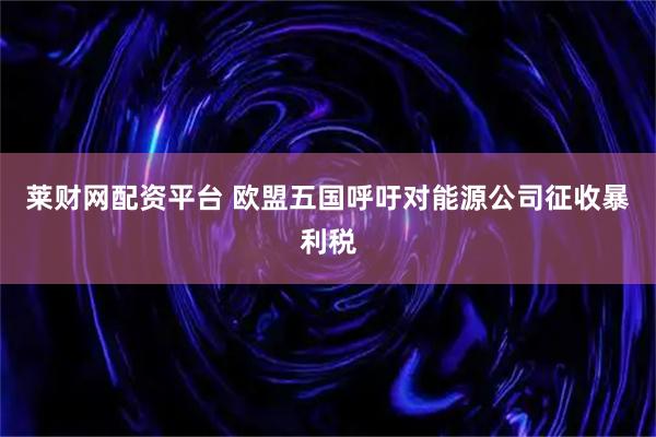 莱财网配资平台 欧盟五国呼吁对能源公司征收暴利税