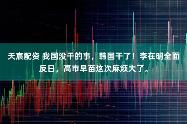 天宸配资 我国没干的事，韩国干了！李在明全面反日，高市早苗这次麻烦大了。