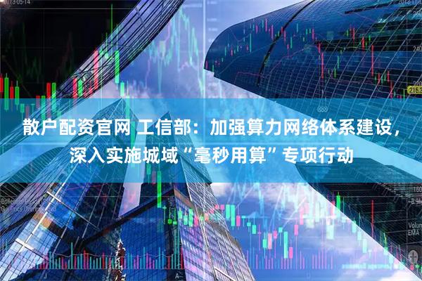 散户配资官网 工信部：加强算力网络体系建设，深入实施城域“毫秒用算”专项行动