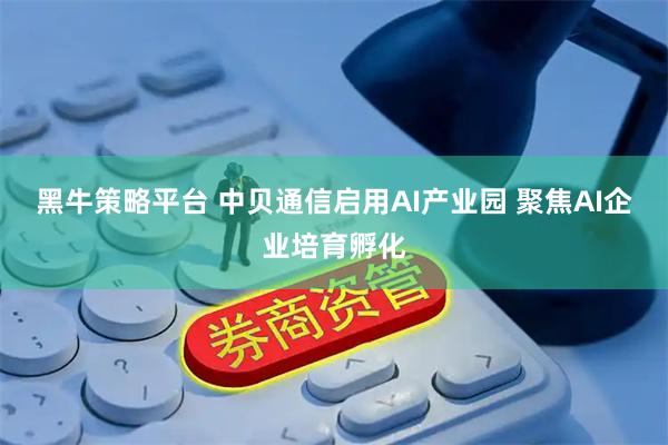 黑牛策略平台 中贝通信启用AI产业园 聚焦AI企业培育孵化