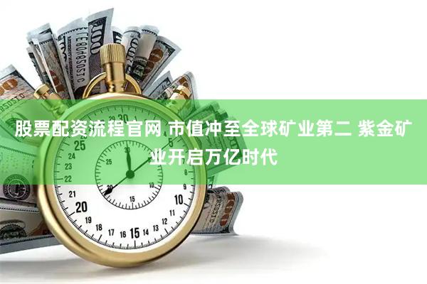 股票配资流程官网 市值冲至全球矿业第二 紫金矿业开启万亿时代