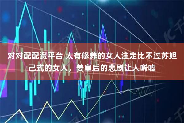 对对配配资平台 太有修养的女人注定比不过苏妲己式的女人，姜皇后的悲剧让人唏嘘