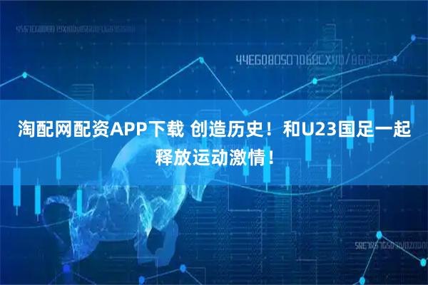 淘配网配资APP下载 创造历史！和U23国足一起释放运动激情！