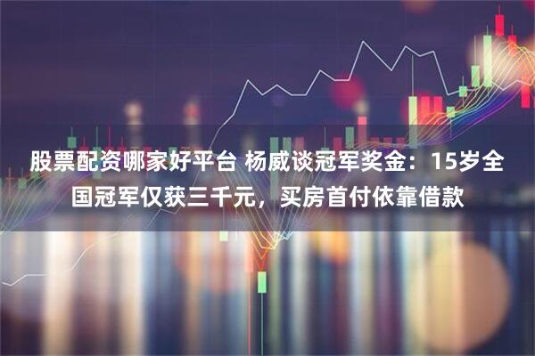 股票配资哪家好平台 杨威谈冠军奖金：15岁全国冠军仅获三千元，买房首付依靠借款