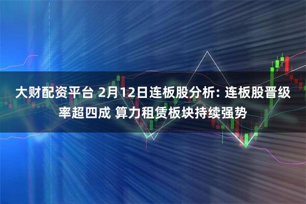 大财配资平台 2月12日连板股分析: 连板股晋级率超四成 算力租赁板块持续强势