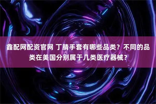 鑫配网配资官网 丁腈手套有哪些品类？不同的品类在美国分别属于几类医疗器械？