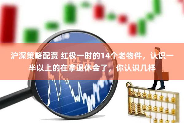 沪深策略配资 红极一时的14个老物件，认识一半以上的在拿退休金了，你认识几样
