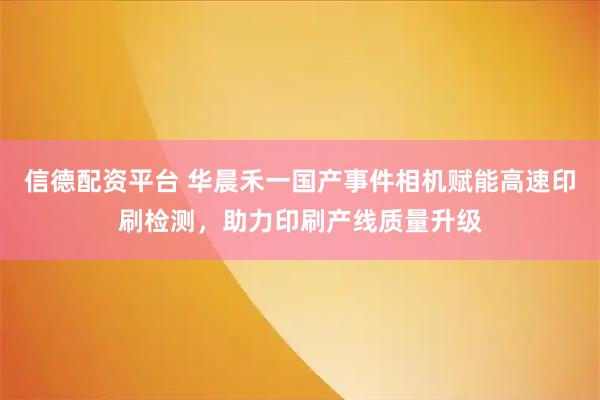 信德配资平台 华晨禾一国产事件相机赋能高速印刷检测，助力印刷产线质量升级