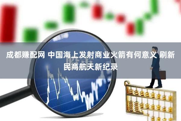 成都赚配网 中国海上发射商业火箭有何意义 刷新民商航天新纪录
