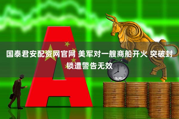 国泰君安配资网官网 美军对一艘商船开火 突破封锁遭警告无效