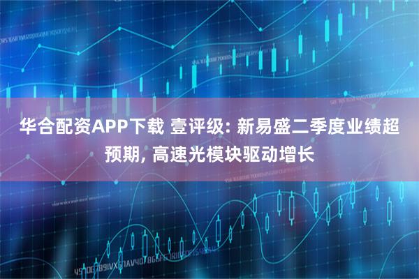 华合配资APP下载 壹评级: 新易盛二季度业绩超预期, 高速光模块驱动增长