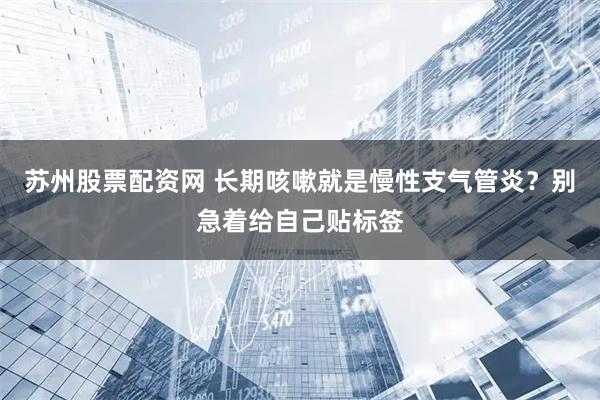 苏州股票配资网 长期咳嗽就是慢性支气管炎？别急着给自己贴标签
